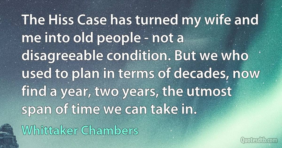 The Hiss Case has turned my wife and me into old people - not a disagreeable condition. But we who used to plan in terms of decades, now find a year, two years, the utmost span of time we can take in. (Whittaker Chambers)