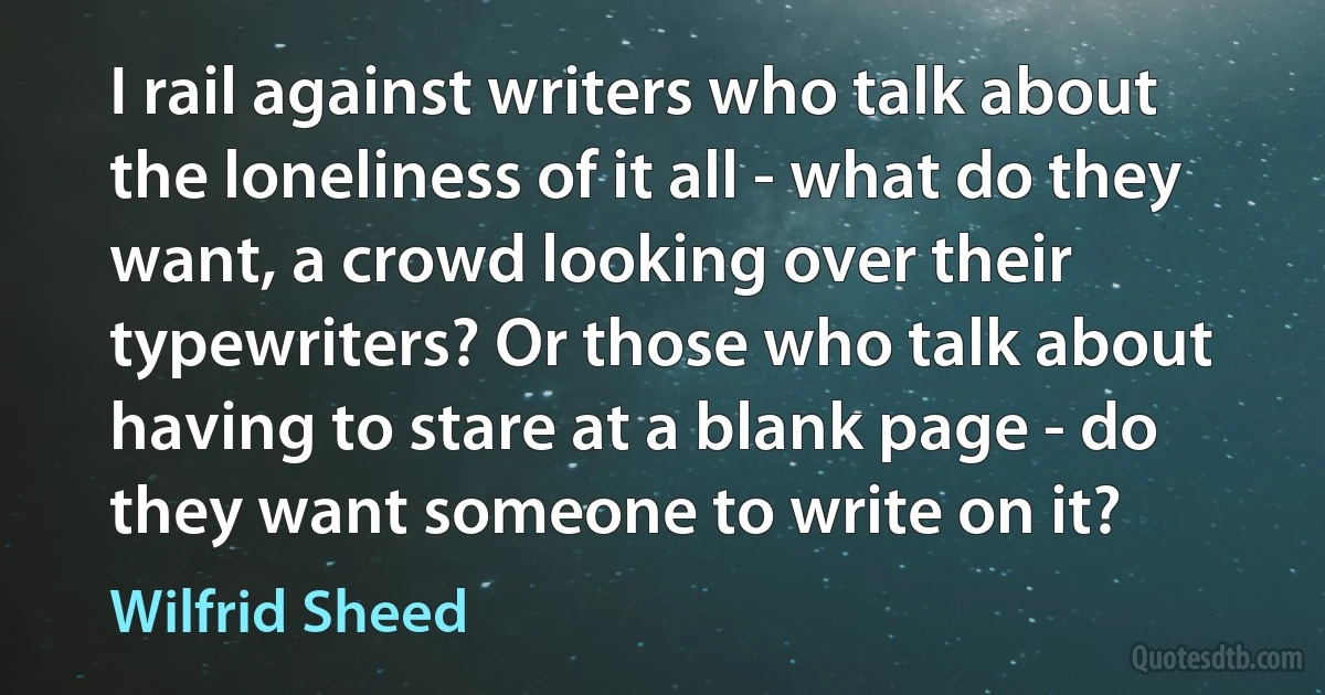 I rail against writers who talk about the loneliness of it all - what do they want, a crowd looking over their typewriters? Or those who talk about having to stare at a blank page - do they want someone to write on it? (Wilfrid Sheed)