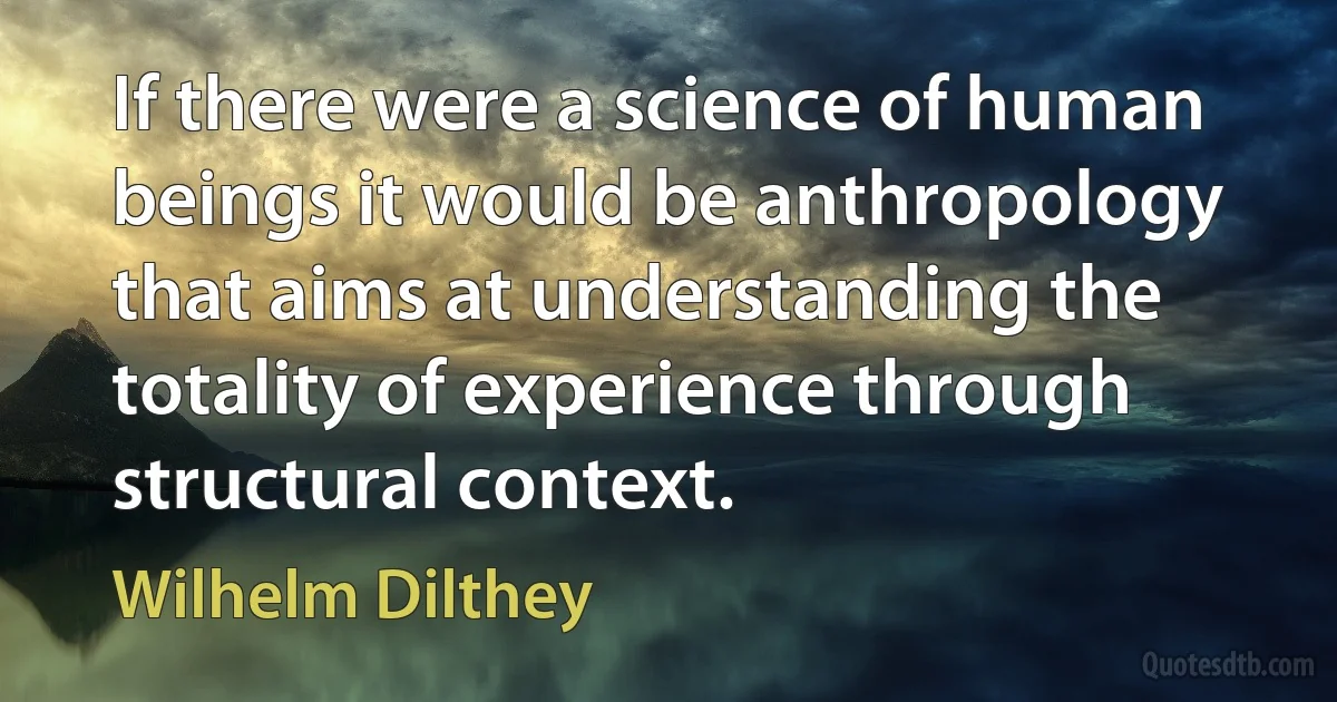 If there were a science of human beings it would be anthropology that aims at understanding the totality of experience through structural context. (Wilhelm Dilthey)