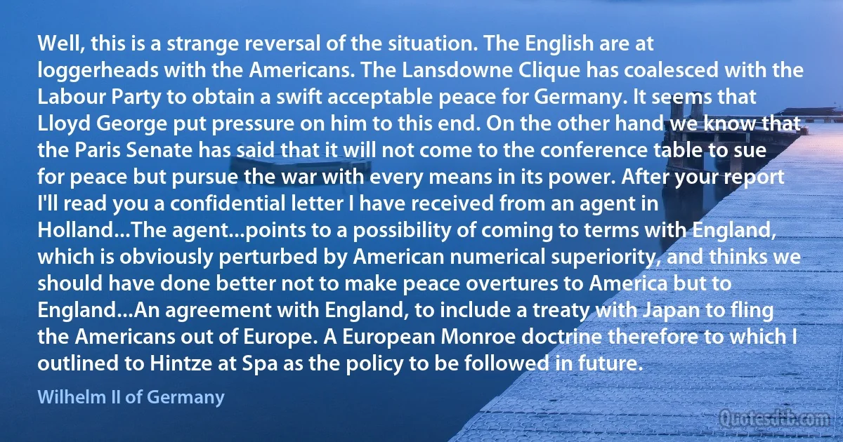 Well, this is a strange reversal of the situation. The English are at loggerheads with the Americans. The Lansdowne Clique has coalesced with the Labour Party to obtain a swift acceptable peace for Germany. It seems that Lloyd George put pressure on him to this end. On the other hand we know that the Paris Senate has said that it will not come to the conference table to sue for peace but pursue the war with every means in its power. After your report I'll read you a confidential letter I have received from an agent in Holland...The agent...points to a possibility of coming to terms with England, which is obviously perturbed by American numerical superiority, and thinks we should have done better not to make peace overtures to America but to England...An agreement with England, to include a treaty with Japan to fling the Americans out of Europe. A European Monroe doctrine therefore to which I outlined to Hintze at Spa as the policy to be followed in future. (Wilhelm II of Germany)