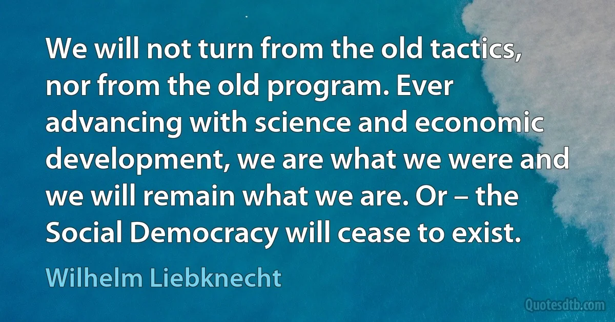 We will not turn from the old tactics, nor from the old program. Ever advancing with science and economic development, we are what we were and we will remain what we are. Or – the Social Democracy will cease to exist. (Wilhelm Liebknecht)