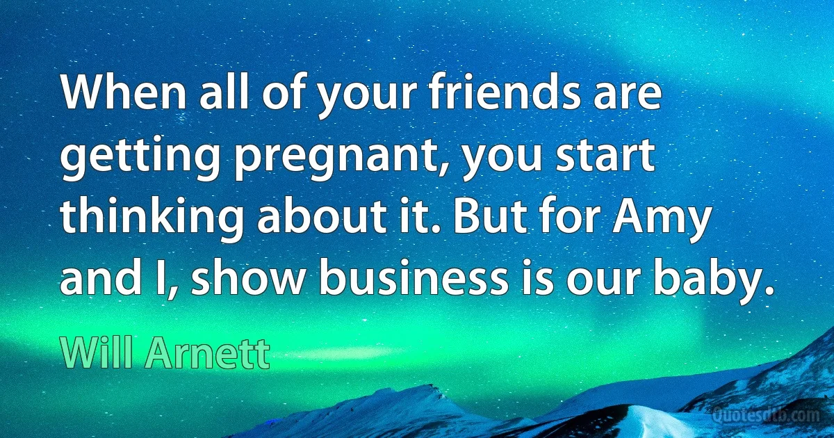 When all of your friends are getting pregnant, you start thinking about it. But for Amy and I, show business is our baby. (Will Arnett)