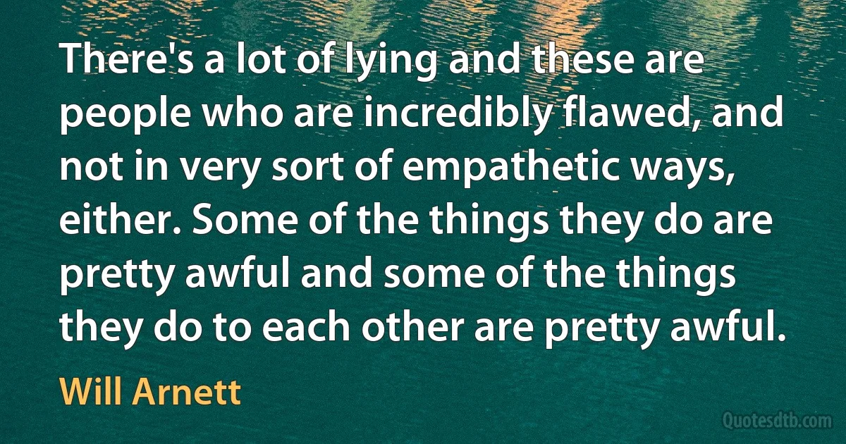 There's a lot of lying and these are people who are incredibly flawed, and not in very sort of empathetic ways, either. Some of the things they do are pretty awful and some of the things they do to each other are pretty awful. (Will Arnett)