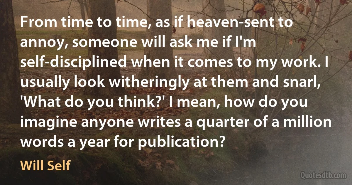 From time to time, as if heaven-sent to annoy, someone will ask me if I'm self-disciplined when it comes to my work. I usually look witheringly at them and snarl, 'What do you think?' I mean, how do you imagine anyone writes a quarter of a million words a year for publication? (Will Self)