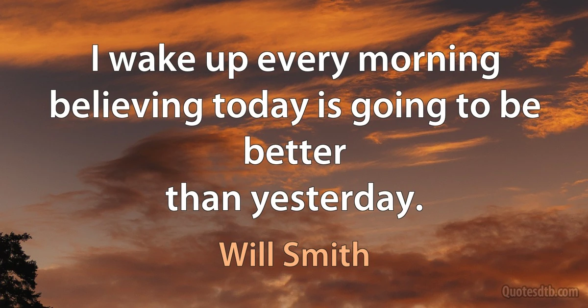 I wake up every morning believing today is going to be better
than yesterday. (Will Smith)