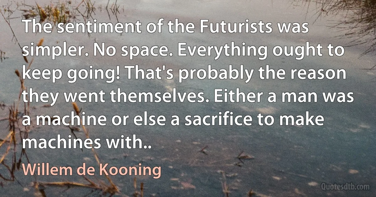 The sentiment of the Futurists was simpler. No space. Everything ought to keep going! That's probably the reason they went themselves. Either a man was a machine or else a sacrifice to make machines with.. (Willem de Kooning)