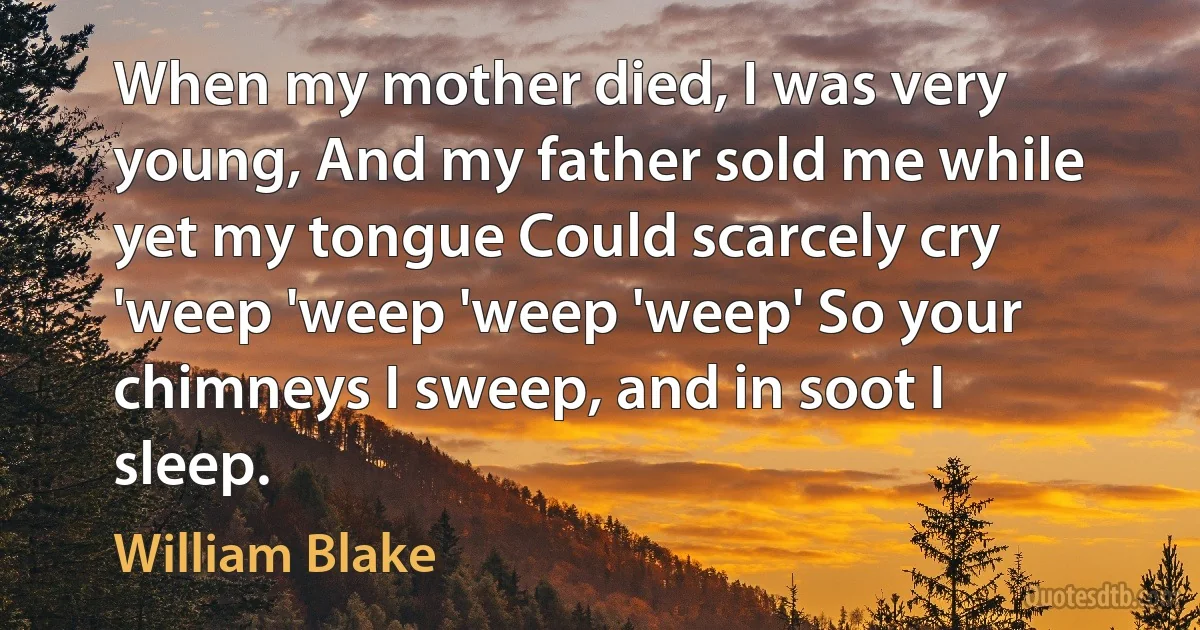 When my mother died, I was very young, And my father sold me while yet my tongue Could scarcely cry 'weep 'weep 'weep 'weep' So your chimneys I sweep, and in soot I sleep. (William Blake)