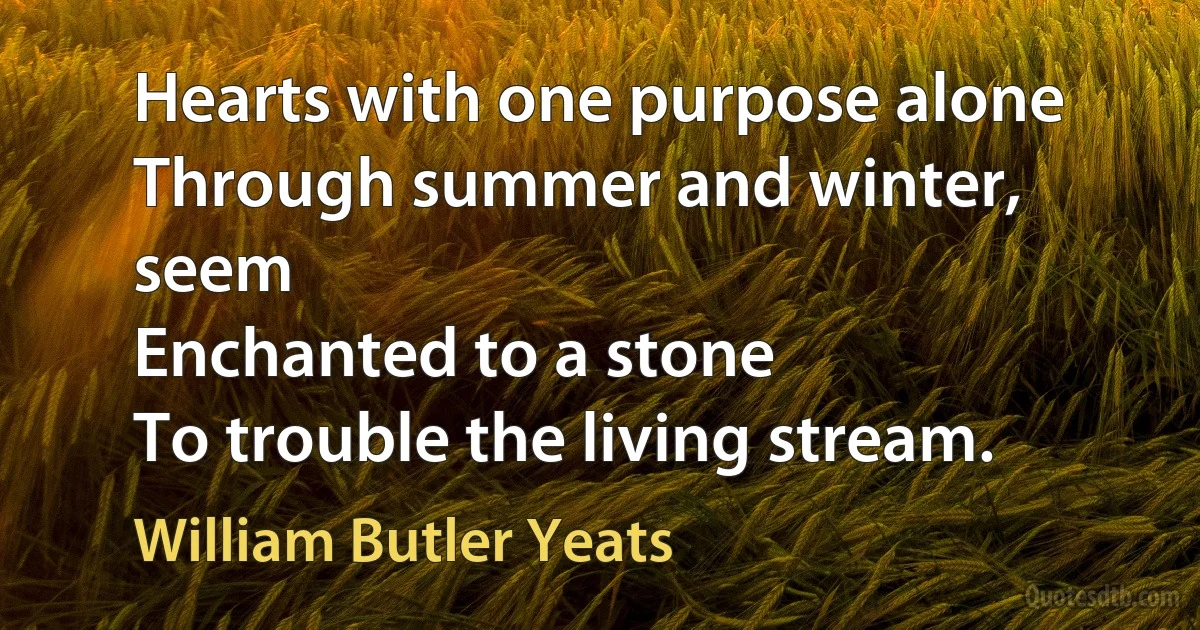 Hearts with one purpose alone
Through summer and winter, seem
Enchanted to a stone
To trouble the living stream. (William Butler Yeats)