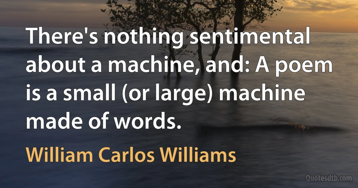 There's nothing sentimental about a machine, and: A poem is a small (or large) machine made of words. (William Carlos Williams)