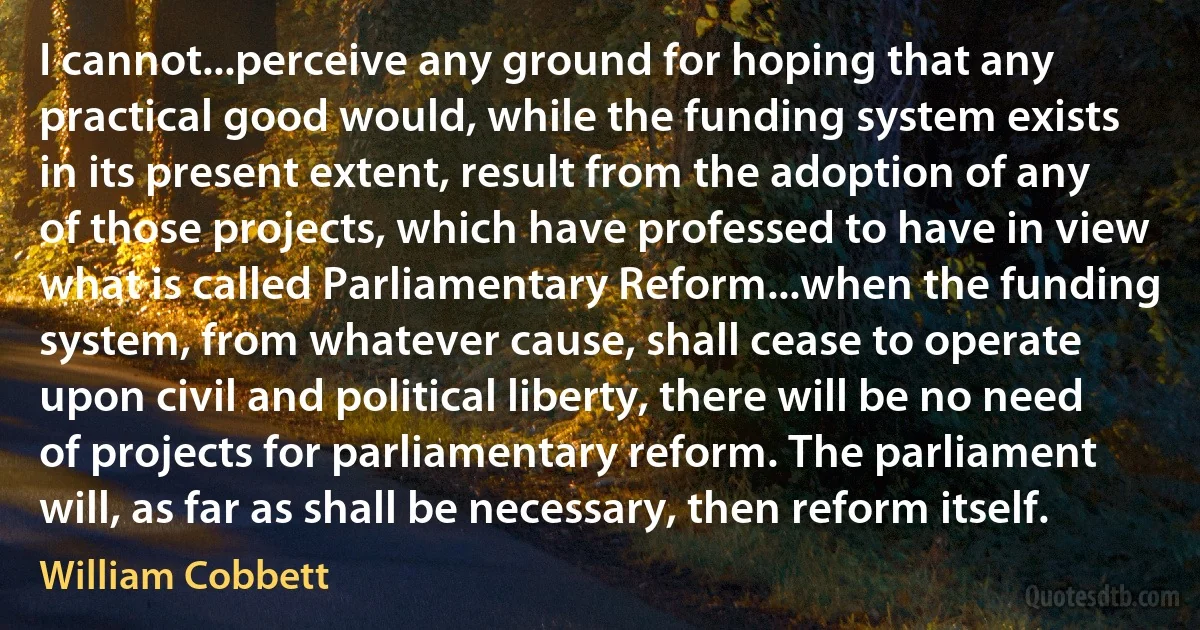 I cannot...perceive any ground for hoping that any practical good would, while the funding system exists in its present extent, result from the adoption of any of those projects, which have professed to have in view what is called Parliamentary Reform...when the funding system, from whatever cause, shall cease to operate upon civil and political liberty, there will be no need of projects for parliamentary reform. The parliament will, as far as shall be necessary, then reform itself. (William Cobbett)