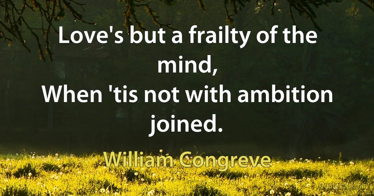 Love's but a frailty of the mind,
When 'tis not with ambition joined. (William Congreve)