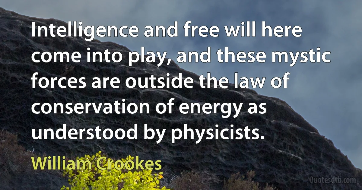 Intelligence and free will here come into play, and these mystic forces are outside the law of conservation of energy as understood by physicists. (William Crookes)