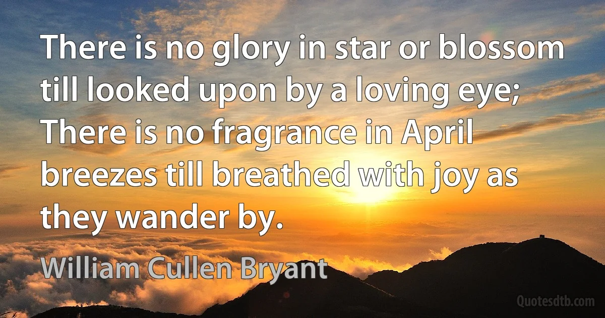 There is no glory in star or blossom till looked upon by a loving eye; There is no fragrance in April breezes till breathed with joy as they wander by. (William Cullen Bryant)