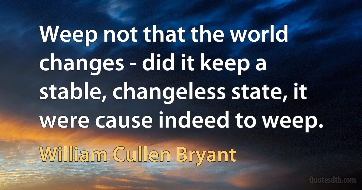 Weep not that the world changes - did it keep a stable, changeless state, it were cause indeed to weep. (William Cullen Bryant)