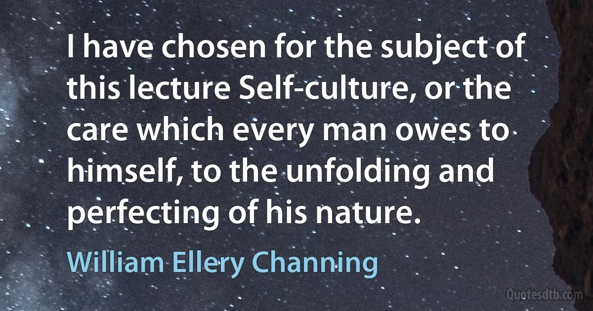 I have chosen for the subject of this lecture Self-culture, or the care which every man owes to himself, to the unfolding and perfecting of his nature. (William Ellery Channing)