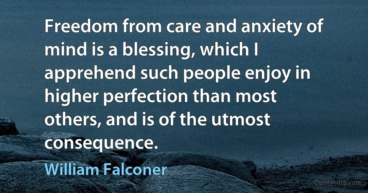 Freedom from care and anxiety of mind is a blessing, which I apprehend such people enjoy in higher perfection than most others, and is of the utmost consequence. (William Falconer)