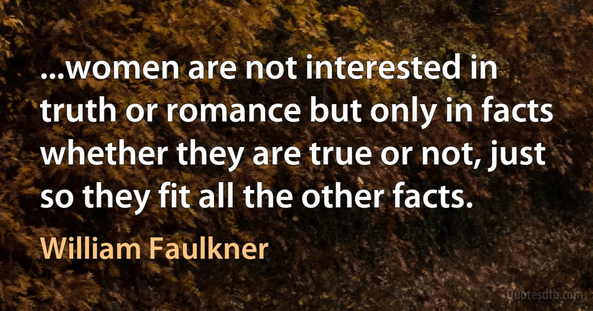 ...women are not interested in truth or romance but only in facts whether they are true or not, just so they fit all the other facts. (William Faulkner)