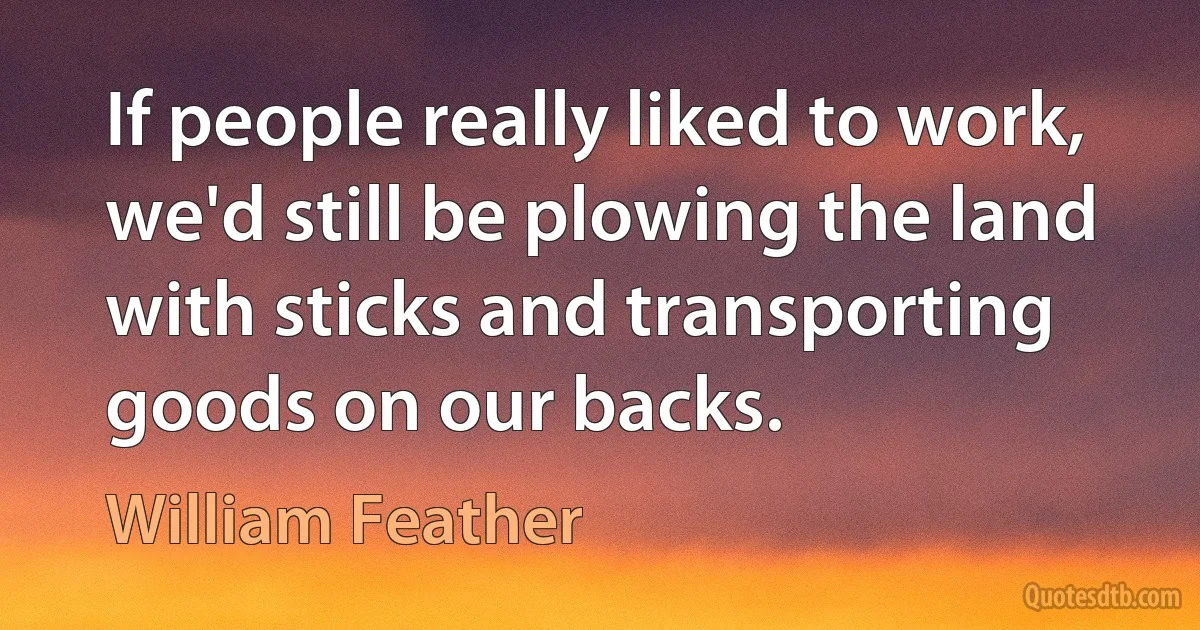 If people really liked to work, we'd still be plowing the land with sticks and transporting goods on our backs. (William Feather)