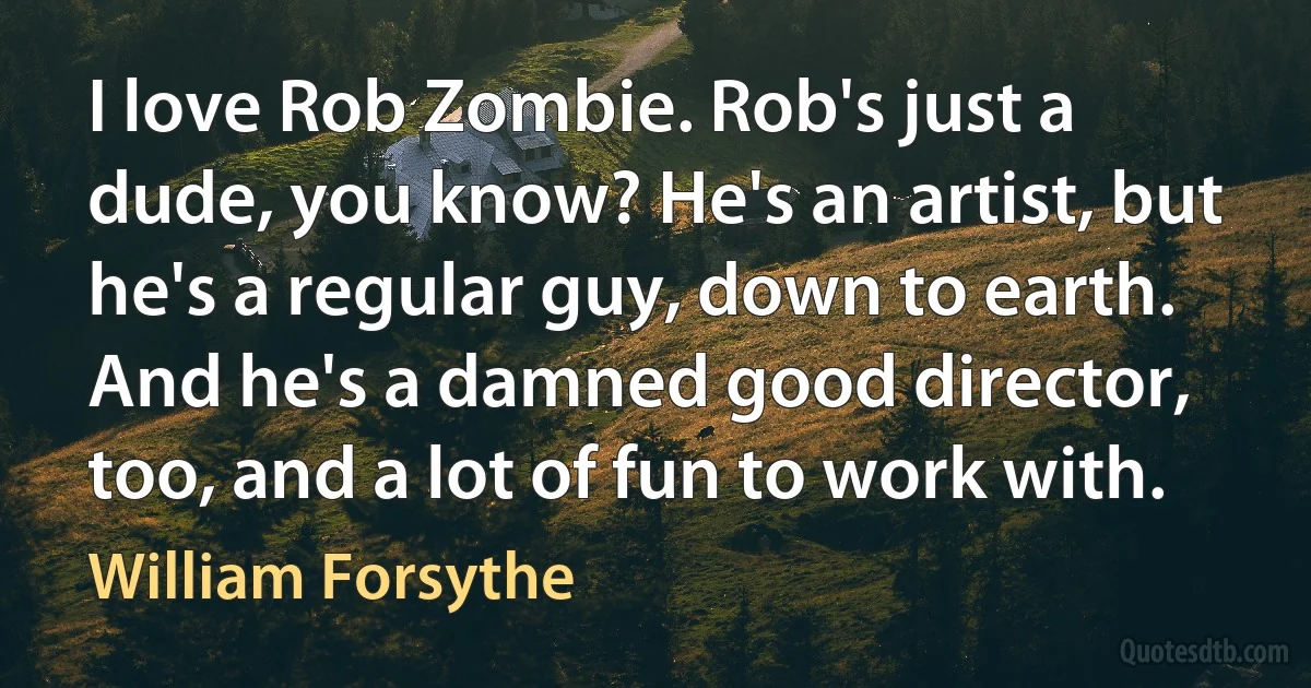 I love Rob Zombie. Rob's just a dude, you know? He's an artist, but he's a regular guy, down to earth. And he's a damned good director, too, and a lot of fun to work with. (William Forsythe)