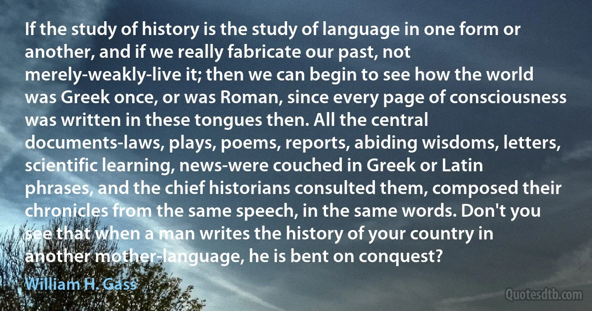 If the study of history is the study of language in one form or another, and if we really fabricate our past, not merely-weakly-live it; then we can begin to see how the world was Greek once, or was Roman, since every page of consciousness was written in these tongues then. All the central documents-laws, plays, poems, reports, abiding wisdoms, letters, scientific learning, news-were couched in Greek or Latin phrases, and the chief historians consulted them, composed their chronicles from the same speech, in the same words. Don't you see that when a man writes the history of your country in another mother-language, he is bent on conquest? (William H. Gass)