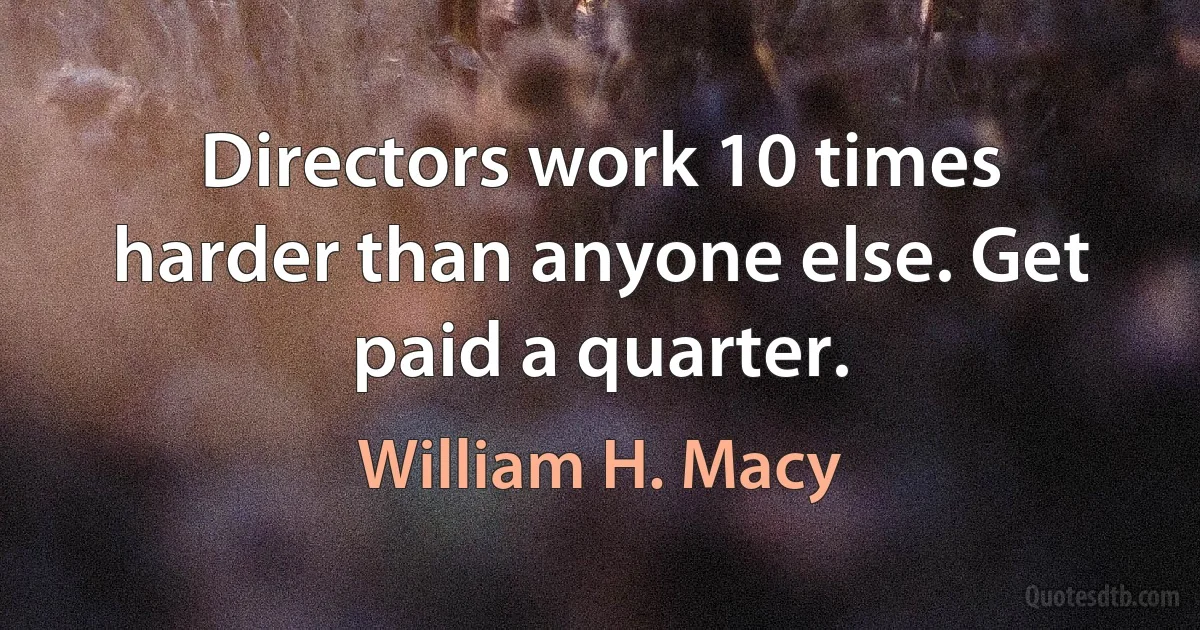 Directors work 10 times harder than anyone else. Get paid a quarter. (William H. Macy)