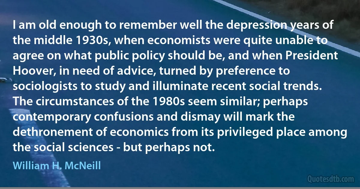 I am old enough to remember well the depression years of the middle 1930s, when economists were quite unable to agree on what public policy should be, and when President Hoover, in need of advice, turned by preference to sociologists to study and illuminate recent social trends. The circumstances of the 1980s seem similar; perhaps contemporary confusions and dismay will mark the dethronement of economics from its privileged place among the social sciences - but perhaps not. (William H. McNeill)