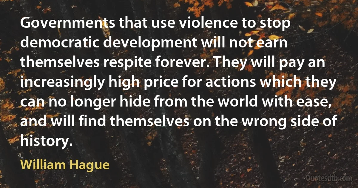 Governments that use violence to stop democratic development will not earn themselves respite forever. They will pay an increasingly high price for actions which they can no longer hide from the world with ease, and will find themselves on the wrong side of history. (William Hague)