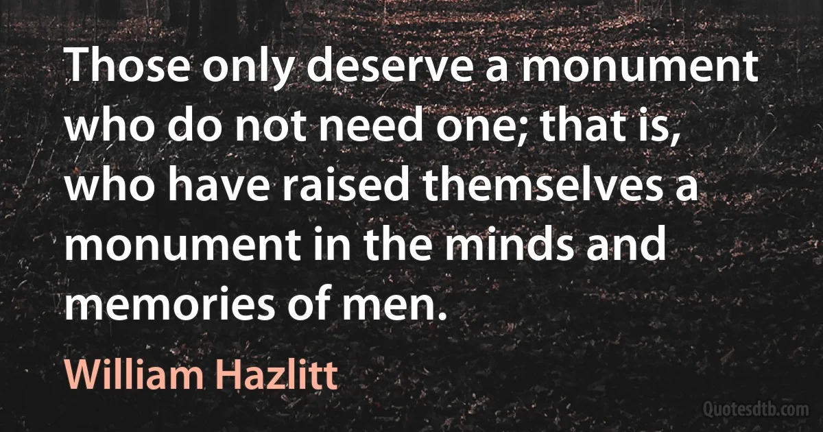 Those only deserve a monument who do not need one; that is, who have raised themselves a monument in the minds and memories of men. (William Hazlitt)