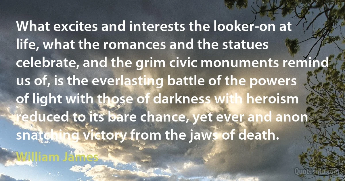 What excites and interests the looker-on at life, what the romances and the statues celebrate, and the grim civic monuments remind us of, is the everlasting battle of the powers of light with those of darkness with heroism reduced to its bare chance, yet ever and anon snatching victory from the jaws of death. (William James)