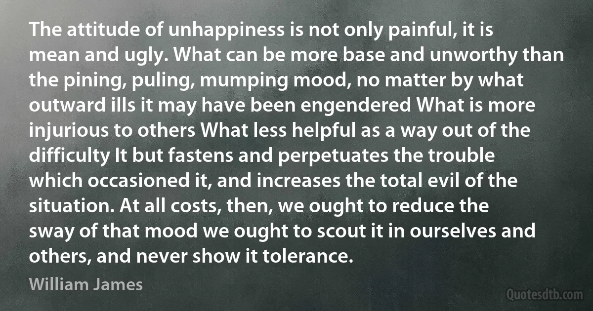 The attitude of unhappiness is not only painful, it is mean and ugly. What can be more base and unworthy than the pining, puling, mumping mood, no matter by what outward ills it may have been engendered What is more injurious to others What less helpful as a way out of the difficulty It but fastens and perpetuates the trouble which occasioned it, and increases the total evil of the situation. At all costs, then, we ought to reduce the sway of that mood we ought to scout it in ourselves and others, and never show it tolerance. (William James)