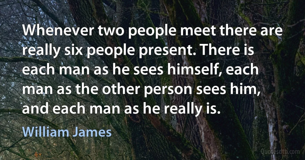 Whenever two people meet there are really six people present. There is each man as he sees himself, each man as the other person sees him, and each man as he really is. (William James)