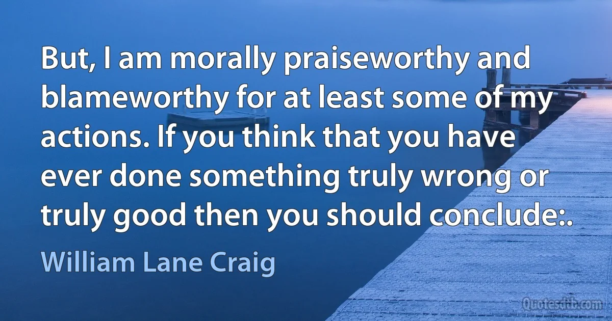 But, I am morally praiseworthy and blameworthy for at least some of my actions. If you think that you have ever done something truly wrong or truly good then you should conclude:. (William Lane Craig)