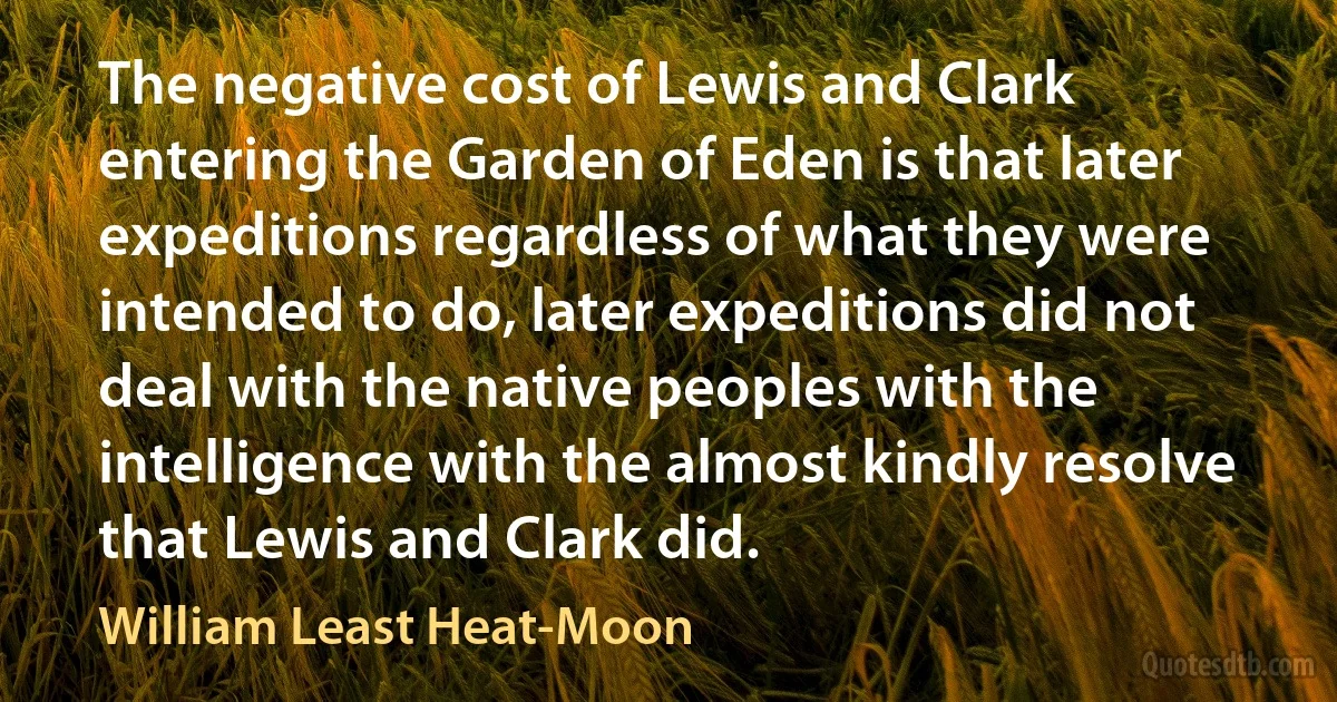 The negative cost of Lewis and Clark entering the Garden of Eden is that later expeditions regardless of what they were intended to do, later expeditions did not deal with the native peoples with the intelligence with the almost kindly resolve that Lewis and Clark did. (William Least Heat-Moon)