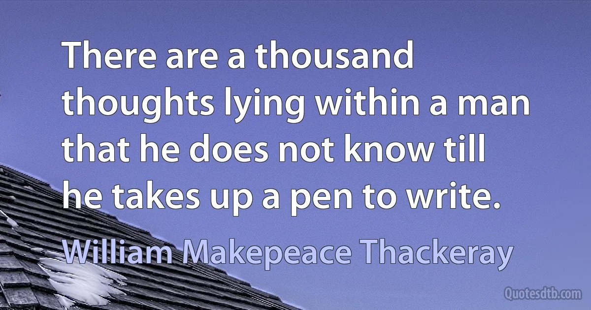 There are a thousand thoughts lying within a man that he does not know till he takes up a pen to write. (William Makepeace Thackeray)