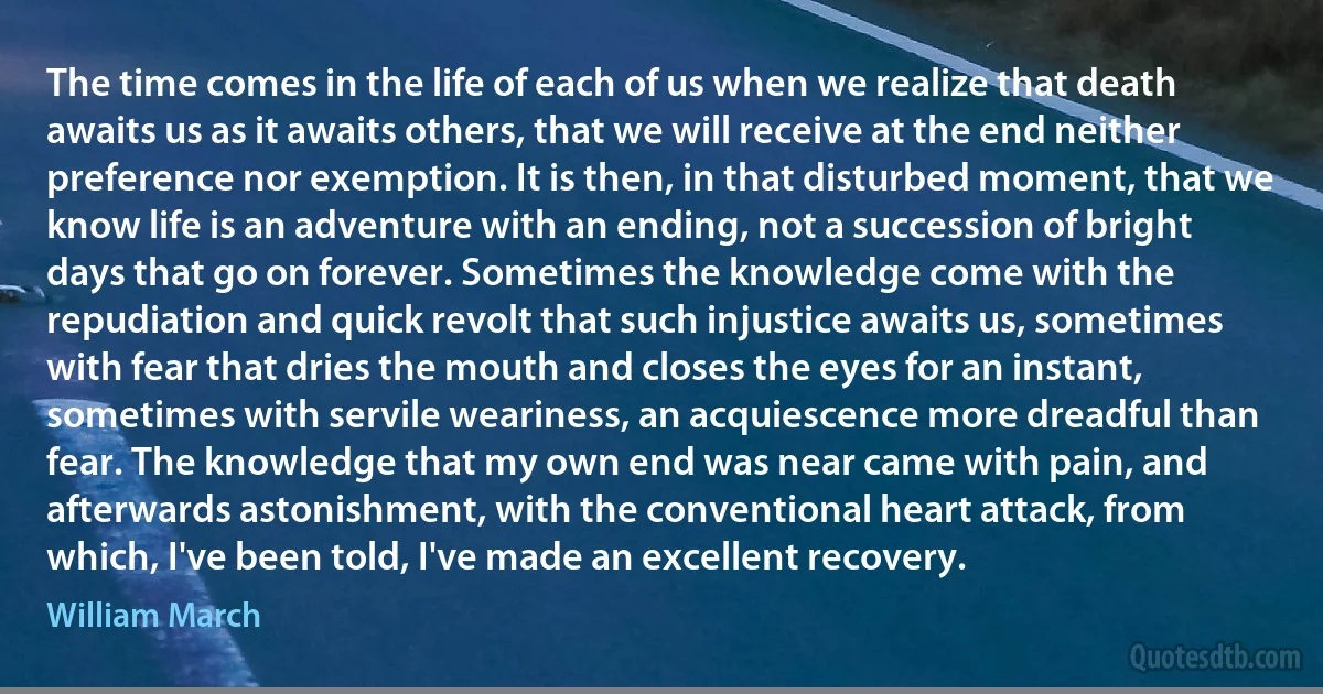 The time comes in the life of each of us when we realize that death awaits us as it awaits others, that we will receive at the end neither preference nor exemption. It is then, in that disturbed moment, that we know life is an adventure with an ending, not a succession of bright days that go on forever. Sometimes the knowledge come with the repudiation and quick revolt that such injustice awaits us, sometimes with fear that dries the mouth and closes the eyes for an instant, sometimes with servile weariness, an acquiescence more dreadful than fear. The knowledge that my own end was near came with pain, and afterwards astonishment, with the conventional heart attack, from which, I've been told, I've made an excellent recovery. (William March)