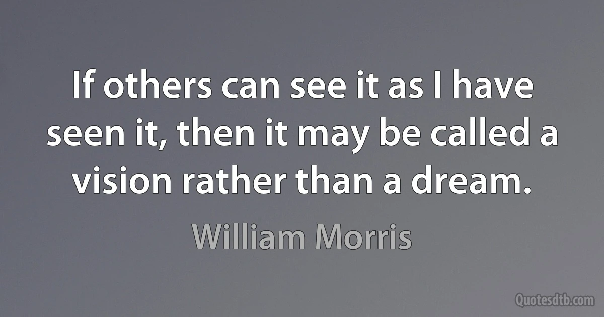 If others can see it as I have seen it, then it may be called a vision rather than a dream. (William Morris)