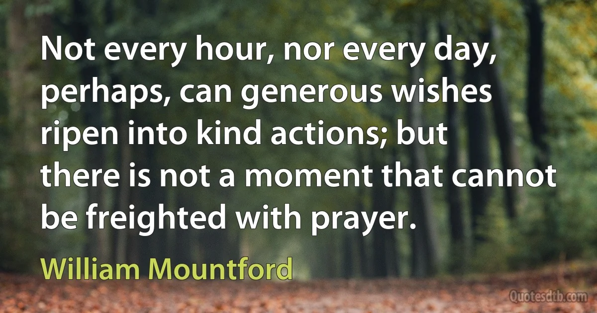 Not every hour, nor every day, perhaps, can generous wishes ripen into kind actions; but there is not a moment that cannot be freighted with prayer. (William Mountford)