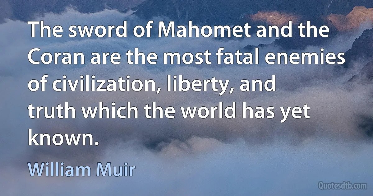 The sword of Mahomet and the Coran are the most fatal enemies of civilization, liberty, and truth which the world has yet known. (William Muir)