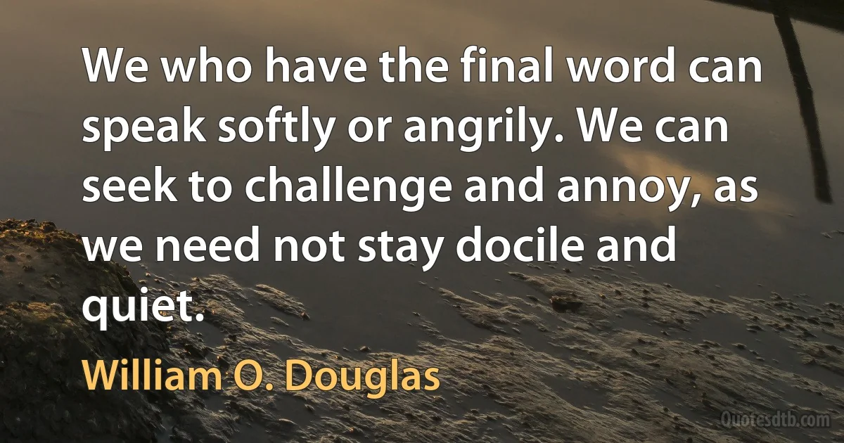 We who have the final word can speak softly or angrily. We can seek to challenge and annoy, as we need not stay docile and quiet. (William O. Douglas)