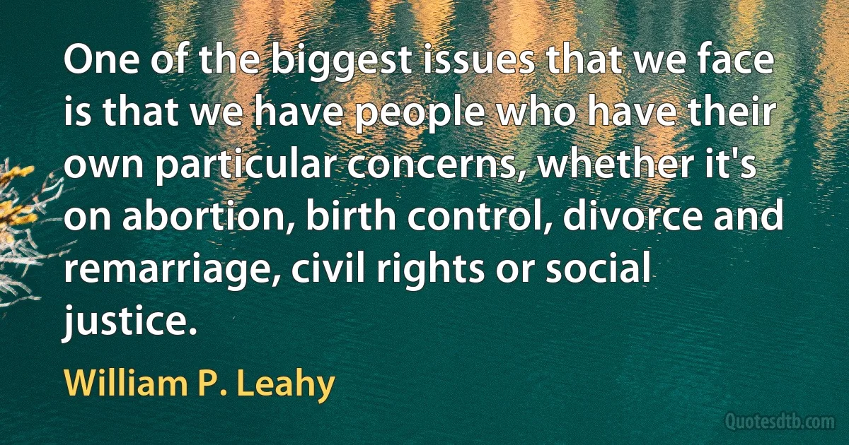 One of the biggest issues that we face is that we have people who have their own particular concerns, whether it's on abortion, birth control, divorce and remarriage, civil rights or social justice. (William P. Leahy)