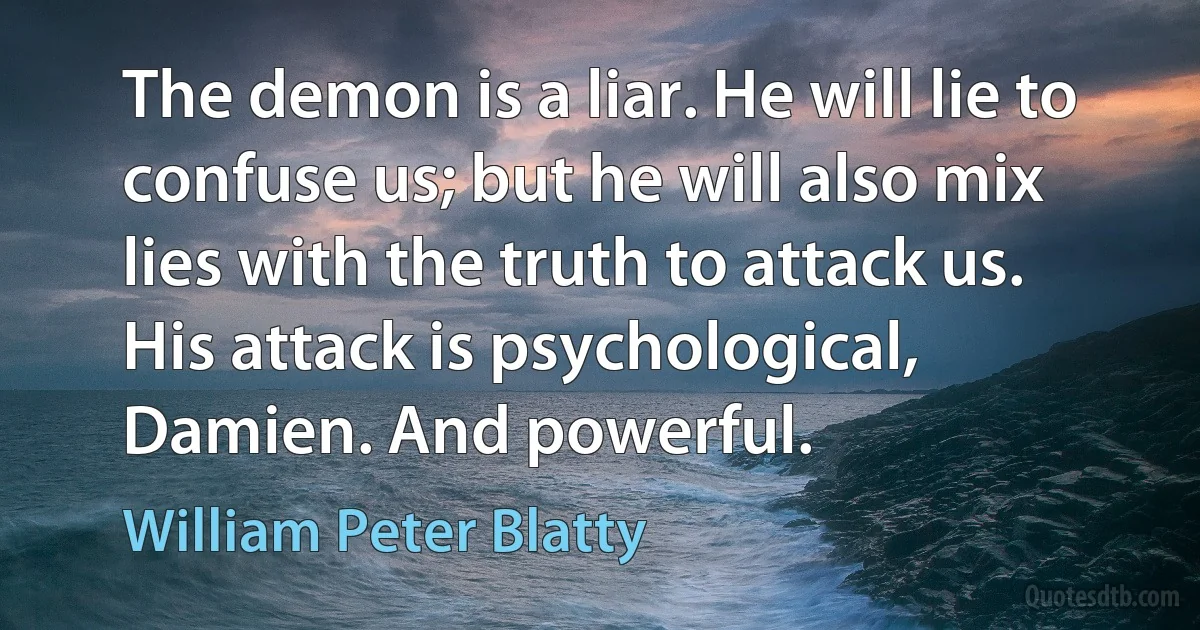 The demon is a liar. He will lie to confuse us; but he will also mix lies with the truth to attack us. His attack is psychological, Damien. And powerful. (William Peter Blatty)