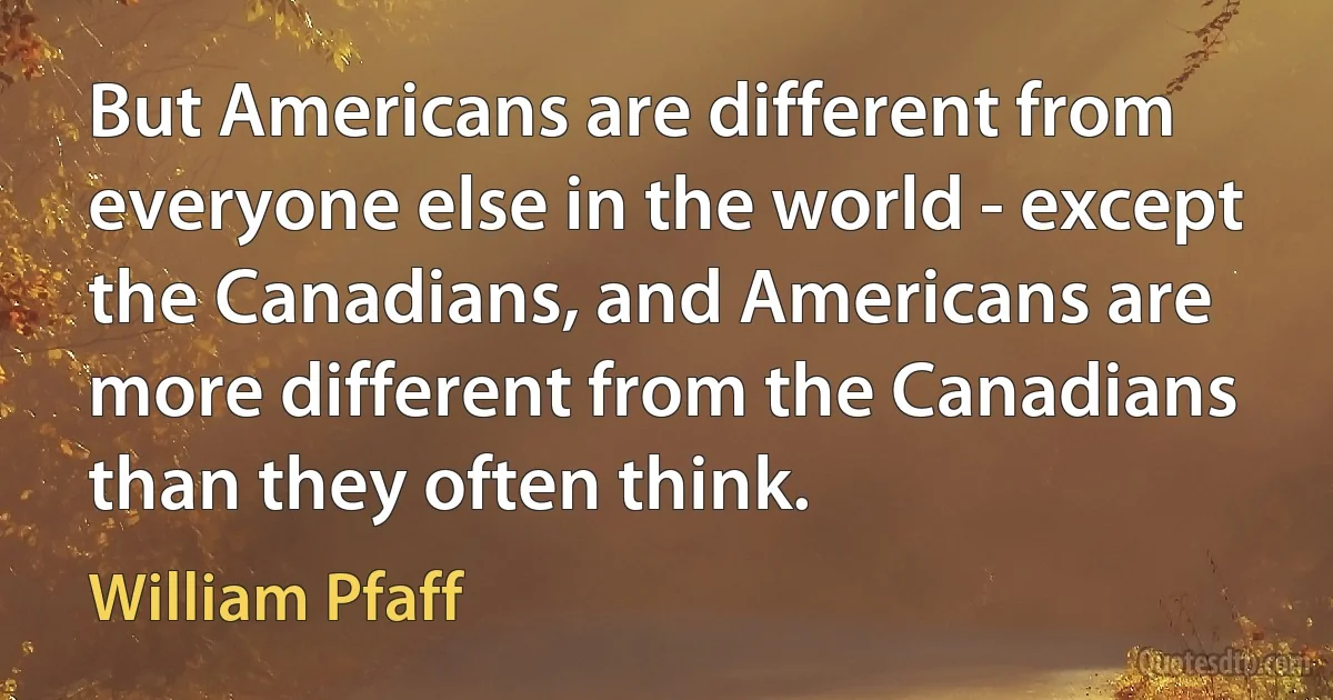 But Americans are different from everyone else in the world - except the Canadians, and Americans are more different from the Canadians than they often think. (William Pfaff)