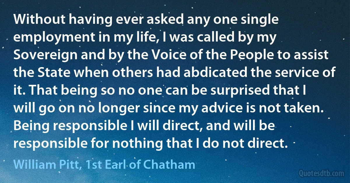 Without having ever asked any one single employment in my life, I was called by my Sovereign and by the Voice of the People to assist the State when others had abdicated the service of it. That being so no one can be surprised that I will go on no longer since my advice is not taken. Being responsible I will direct, and will be responsible for nothing that I do not direct. (William Pitt, 1st Earl of Chatham)