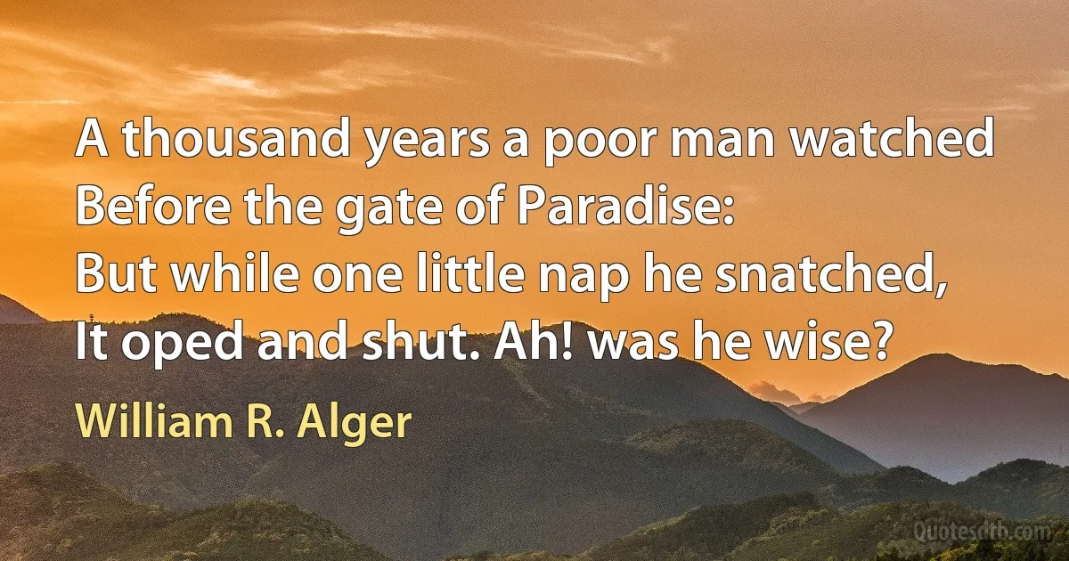 A thousand years a poor man watched
Before the gate of Paradise:
But while one little nap he snatched,
It oped and shut. Ah! was he wise? (William R. Alger)