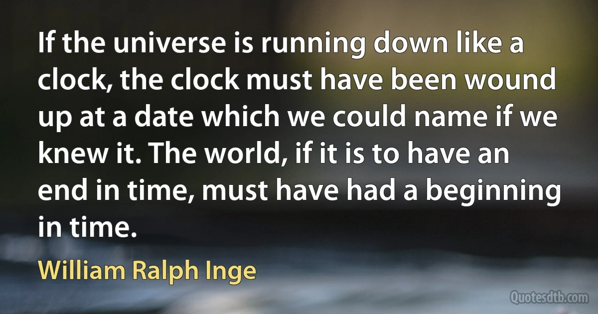 If the universe is running down like a clock, the clock must have been wound up at a date which we could name if we knew it. The world, if it is to have an end in time, must have had a beginning in time. (William Ralph Inge)