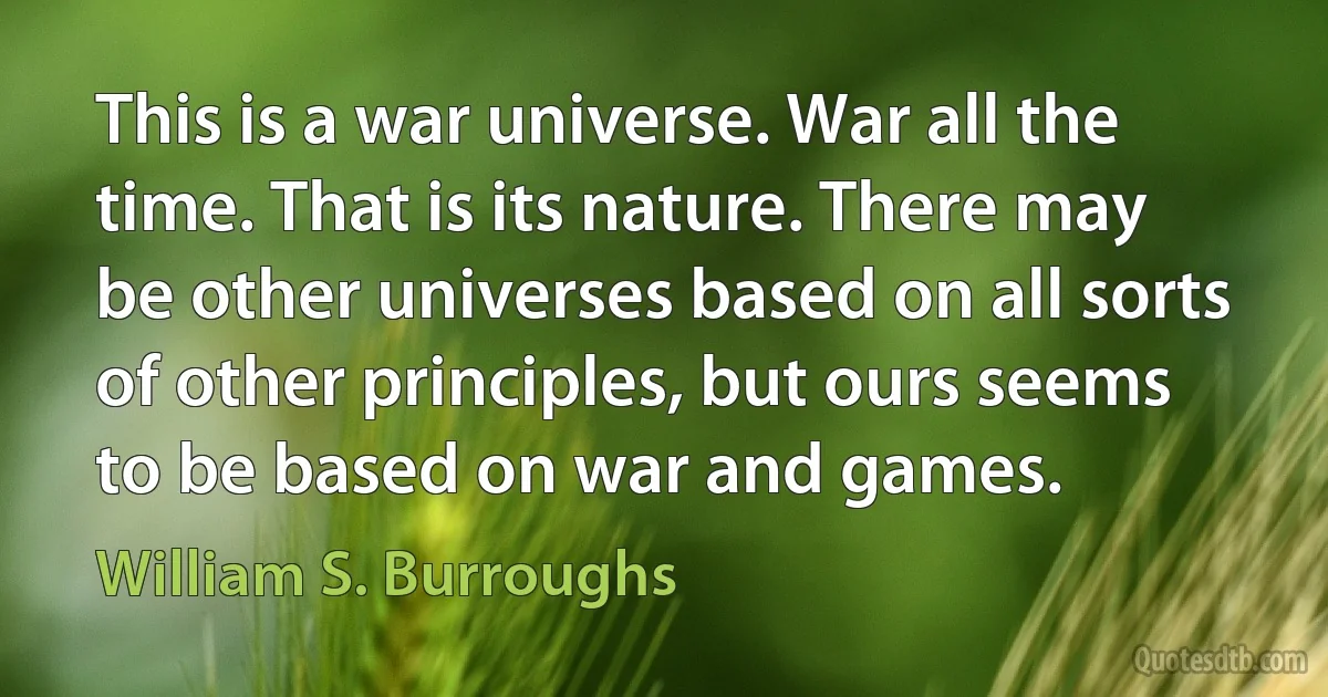 This is a war universe. War all the time. That is its nature. There may be other universes based on all sorts of other principles, but ours seems to be based on war and games. (William S. Burroughs)