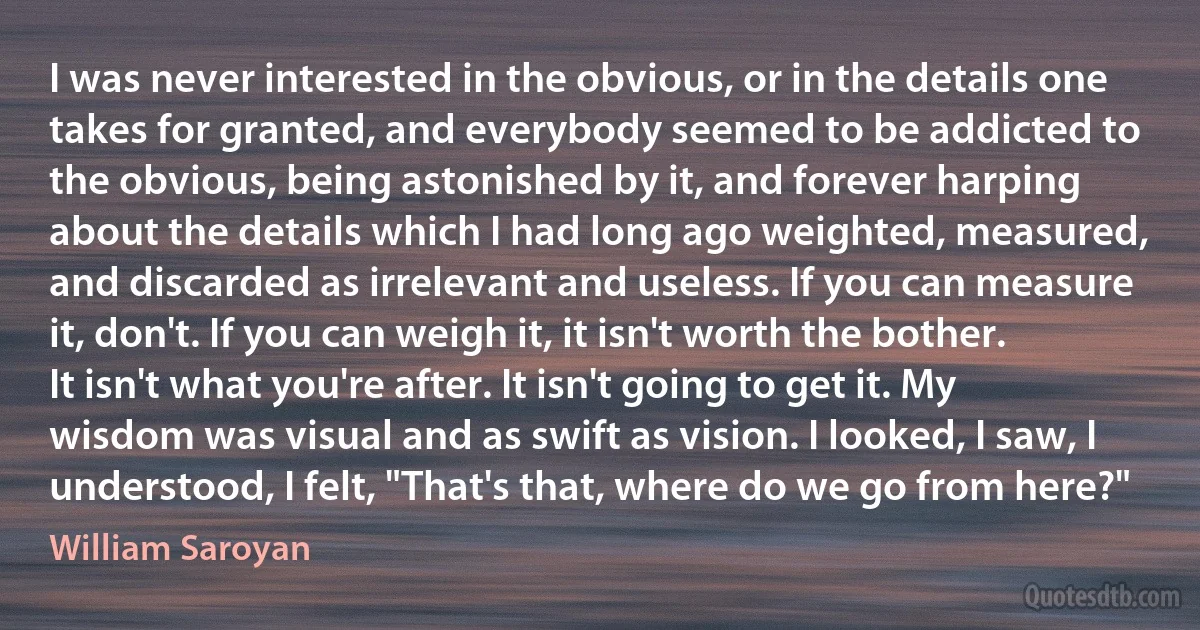 I was never interested in the obvious, or in the details one takes for granted, and everybody seemed to be addicted to the obvious, being astonished by it, and forever harping about the details which I had long ago weighted, measured, and discarded as irrelevant and useless. If you can measure it, don't. If you can weigh it, it isn't worth the bother. It isn't what you're after. It isn't going to get it. My wisdom was visual and as swift as vision. I looked, I saw, I understood, I felt, "That's that, where do we go from here?" (William Saroyan)