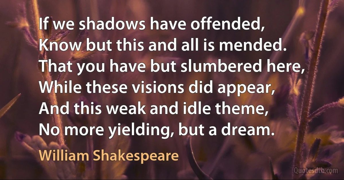 If we shadows have offended,
Know but this and all is mended.
That you have but slumbered here,
While these visions did appear,
And this weak and idle theme,
No more yielding, but a dream. (William Shakespeare)