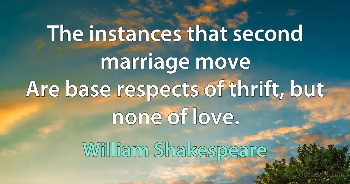 The instances that second marriage move
Are base respects of thrift, but none of love. (William Shakespeare)