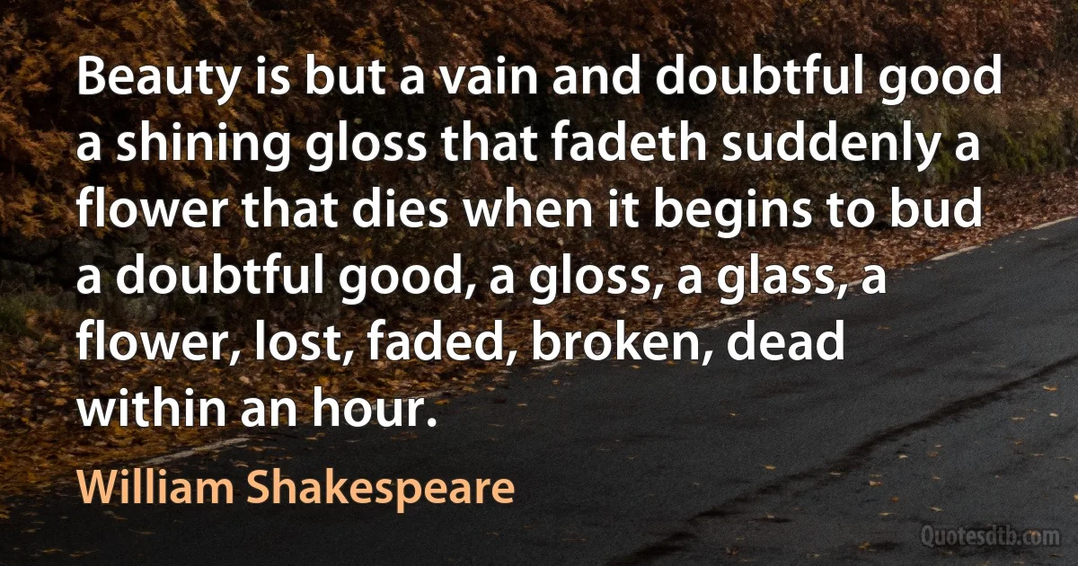 Beauty is but a vain and doubtful good a shining gloss that fadeth suddenly a flower that dies when it begins to bud a doubtful good, a gloss, a glass, a flower, lost, faded, broken, dead within an hour. (William Shakespeare)